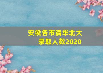 安徽各市清华北大录取人数2020