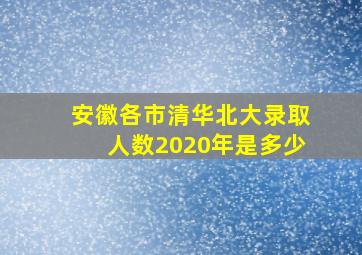 安徽各市清华北大录取人数2020年是多少