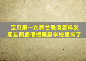 宝贝第一次舞台表演怎样发朋友圈顺便把舞蹈学校要垮了