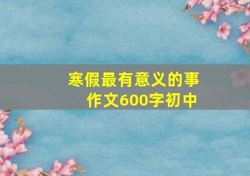 寒假最有意义的事作文600字初中