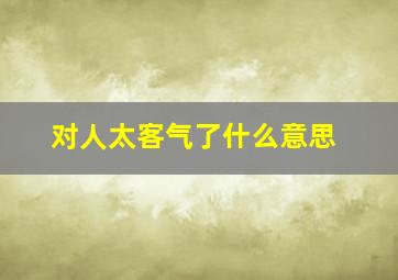 对人太客气了什么意思