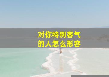 对你特别客气的人怎么形容