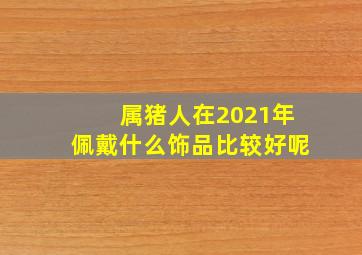 属猪人在2021年佩戴什么饰品比较好呢