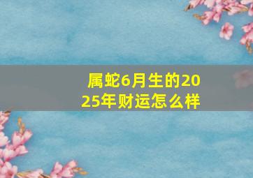 属蛇6月生的2025年财运怎么样