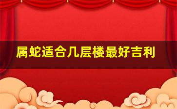 属蛇适合几层楼最好吉利