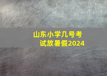 山东小学几号考试放暑假2024