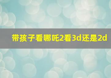 带孩子看哪吒2看3d还是2d