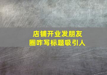 店铺开业发朋友圈咋写标题吸引人