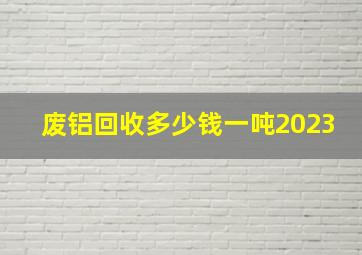 废铝回收多少钱一吨2023