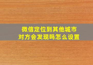 微信定位到其他城市对方会发现吗怎么设置