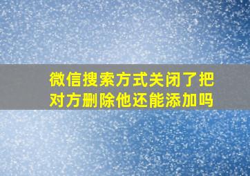 微信搜索方式关闭了把对方删除他还能添加吗