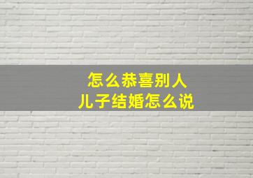 怎么恭喜别人儿子结婚怎么说