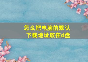 怎么把电脑的默认下载地址放在d盘