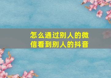 怎么通过别人的微信看到别人的抖音