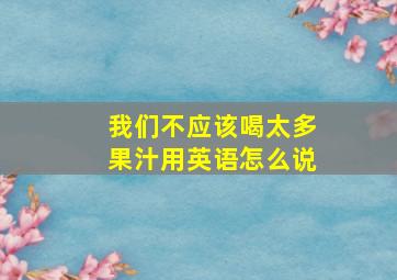 我们不应该喝太多果汁用英语怎么说