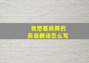 我想看跳舞的英语翻译怎么写