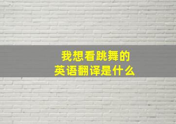 我想看跳舞的英语翻译是什么