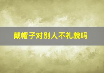 戴帽子对别人不礼貌吗