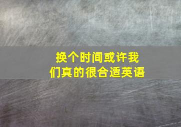 换个时间或许我们真的很合适英语