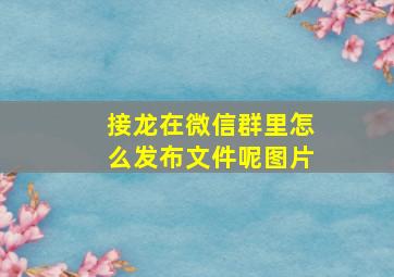 接龙在微信群里怎么发布文件呢图片