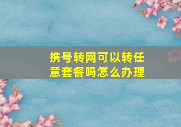 携号转网可以转任意套餐吗怎么办理