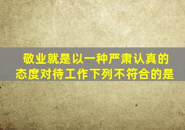 敬业就是以一种严肃认真的态度对待工作下列不符合的是