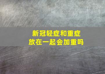 新冠轻症和重症放在一起会加重吗