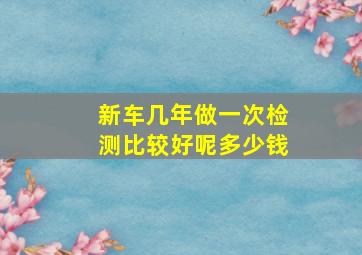 新车几年做一次检测比较好呢多少钱