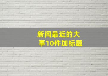 新闻最近的大事10件加标题