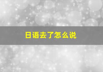 日语去了怎么说