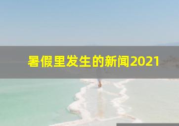 暑假里发生的新闻2021