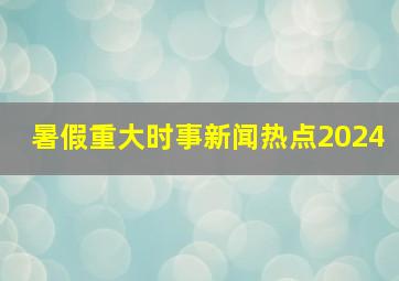 暑假重大时事新闻热点2024