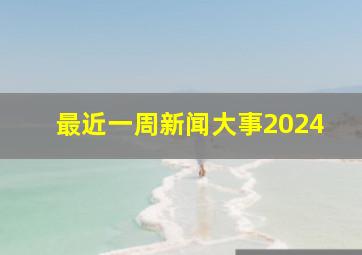 最近一周新闻大事2024