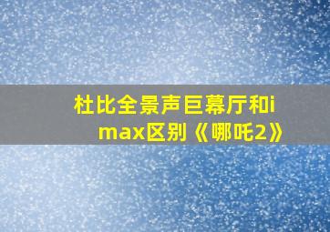 杜比全景声巨幕厅和imax区别《哪吒2》