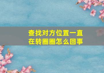 查找对方位置一直在转圈圈怎么回事