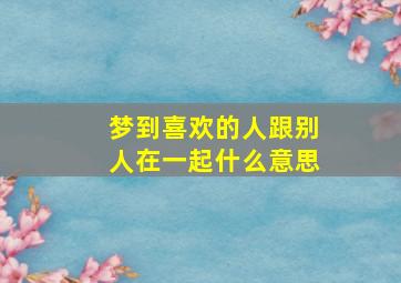 梦到喜欢的人跟别人在一起什么意思