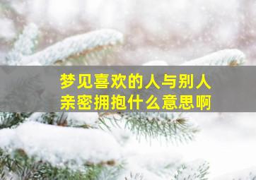 梦见喜欢的人与别人亲密拥抱什么意思啊