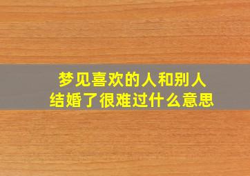 梦见喜欢的人和别人结婚了很难过什么意思