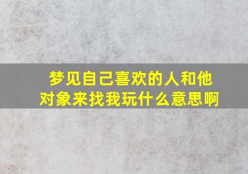 梦见自己喜欢的人和他对象来找我玩什么意思啊