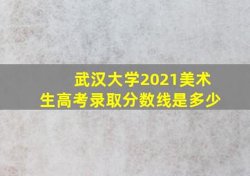 武汉大学2021美术生高考录取分数线是多少