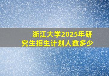 浙江大学2025年研究生招生计划人数多少