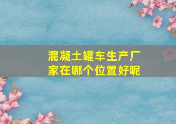 混凝土罐车生产厂家在哪个位置好呢