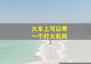 火车上可以带一个打火机吗