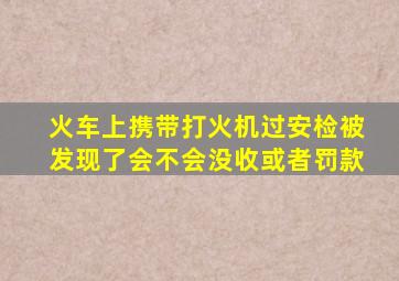 火车上携带打火机过安检被发现了会不会没收或者罚款