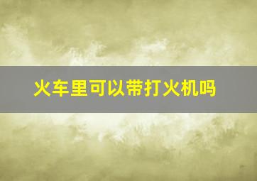 火车里可以带打火机吗