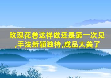 玫瑰花卷这样做还是第一次见,手法新颖独特,成品太美了