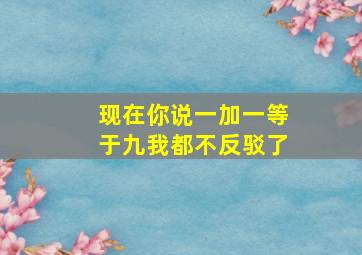 现在你说一加一等于九我都不反驳了