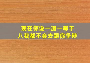 现在你说一加一等于八我都不会去跟你争辩