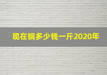 现在铜多少钱一斤2020年