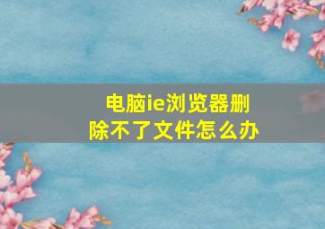 电脑ie浏览器删除不了文件怎么办